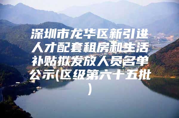 深圳市龙华区新引进人才配套租房和生活补贴拟发放人员名单公示(区级第六十五批)