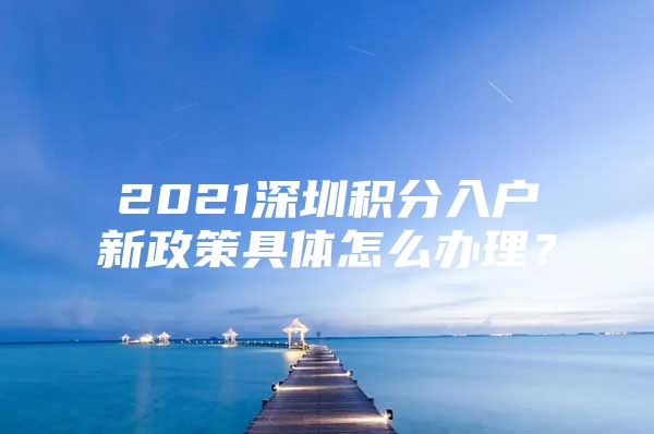 2021深圳积分入户新政策具体怎么办理？