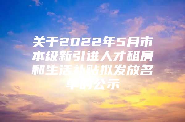 关于2022年5月市本级新引进人才租房和生活补贴拟发放名单的公示