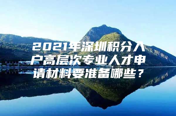 2021年深圳积分入户高层次专业人才申请材料要准备哪些？