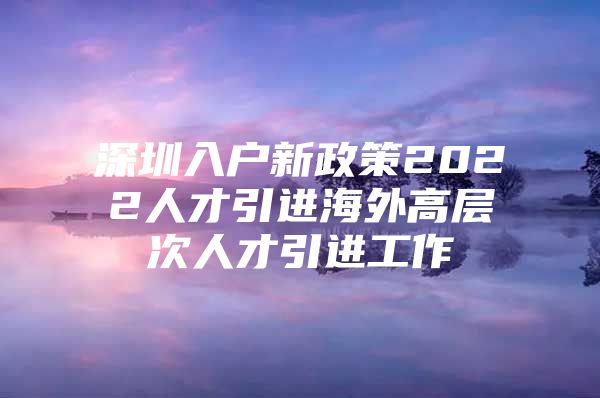 深圳入户新政策2022人才引进海外高层次人才引进工作