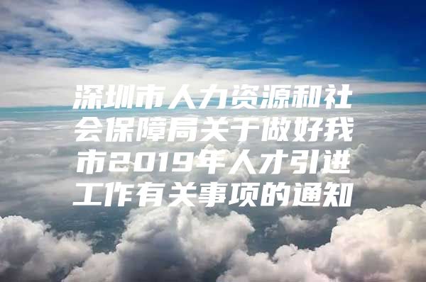 深圳市人力资源和社会保障局关于做好我市2019年人才引进工作有关事项的通知