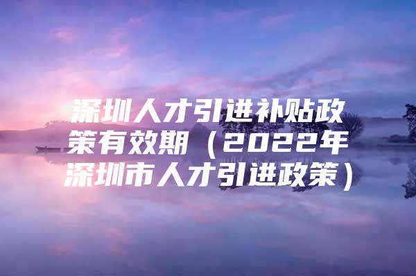 深圳人才引进补贴政策有效期（2022年深圳市人才引进政策）