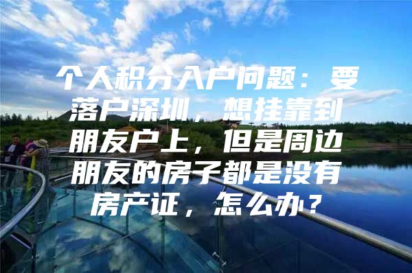 个人积分入户问题：要落户深圳，想挂靠到朋友户上，但是周边朋友的房子都是没有房产证，怎么办？