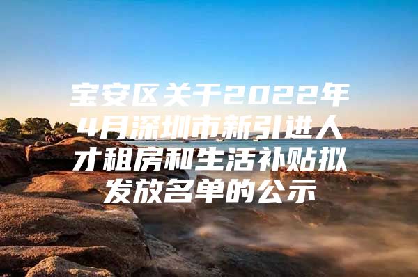 宝安区关于2022年4月深圳市新引进人才租房和生活补贴拟发放名单的公示