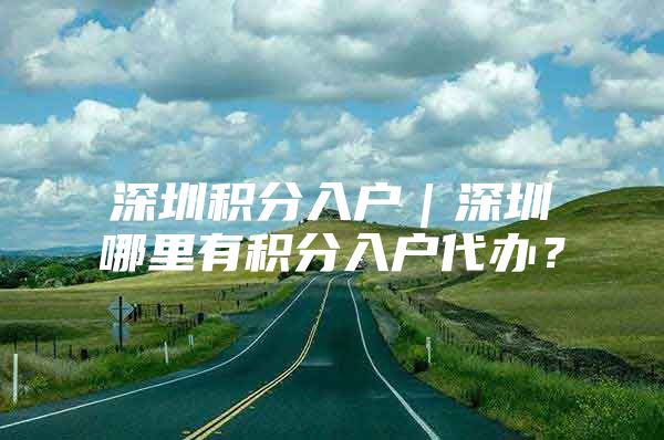 深圳积分入户｜深圳哪里有积分入户代办？