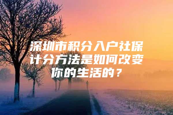 深圳市积分入户社保计分方法是如何改变你的生活的？