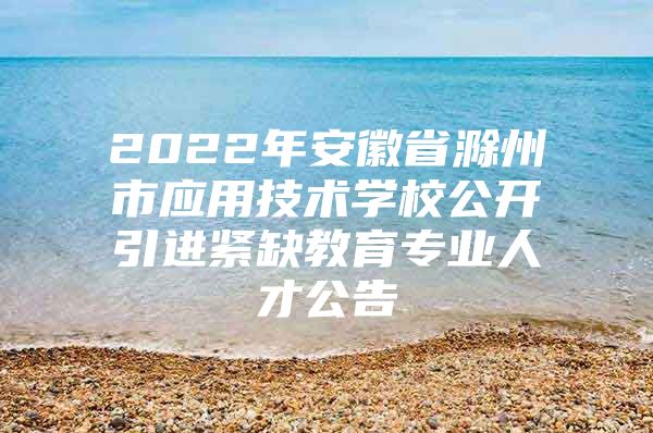 2022年安徽省滁州市应用技术学校公开引进紧缺教育专业人才公告