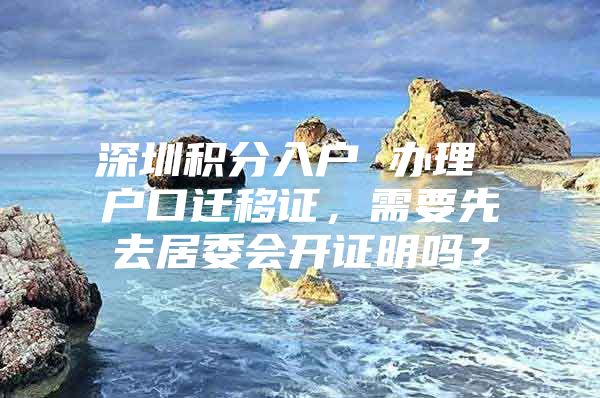 深圳积分入户 办理 户口迁移证，需要先去居委会开证明吗？