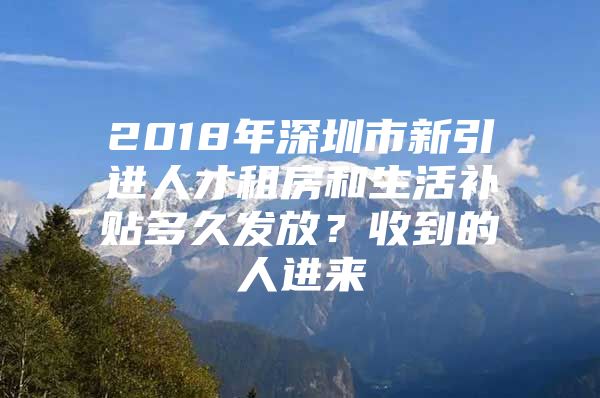 2018年深圳市新引进人才租房和生活补贴多久发放？收到的人进来