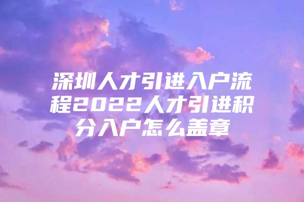 深圳人才引进入户流程2022人才引进积分入户怎么盖章