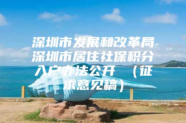 深圳市发展和改革局深圳市居住社保积分入户办法公开 （征求意见稿）