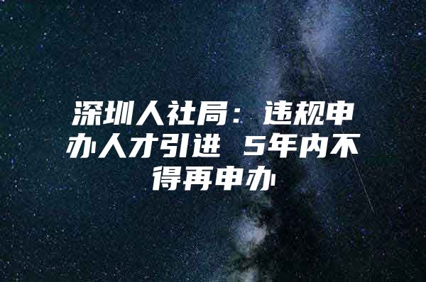 深圳人社局：违规申办人才引进 5年内不得再申办