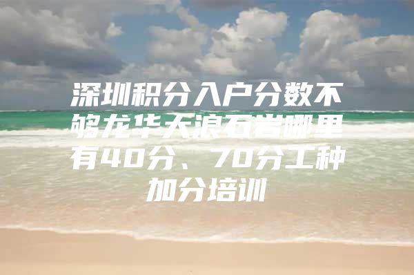 深圳积分入户分数不够龙华大浪石岩哪里有40分、70分工种加分培训