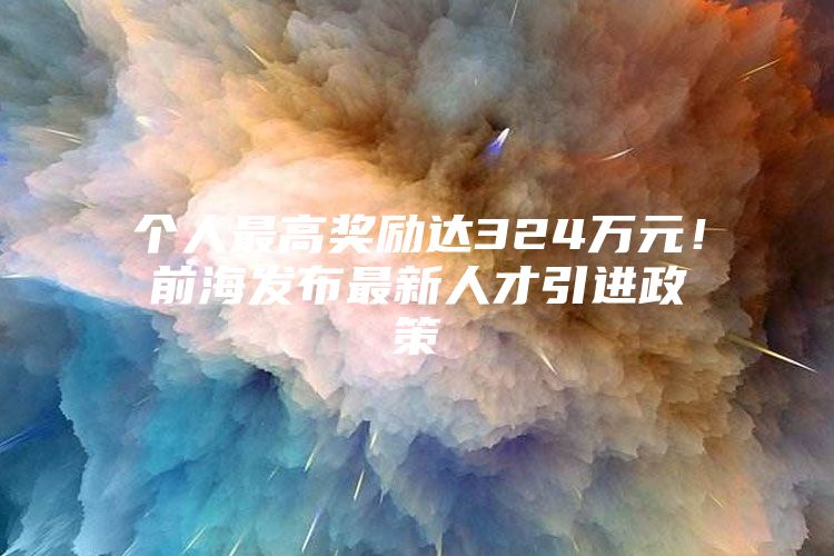 个人最高奖励达324万元！前海发布最新人才引进政策