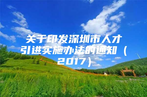 关于印发深圳市人才引进实施办法的通知（2017）