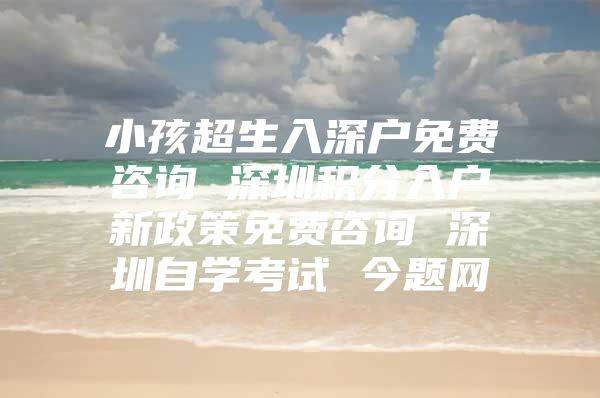 小孩超生入深户免费咨询 深圳积分入户新政策免费咨询 深圳自学考试 今题网