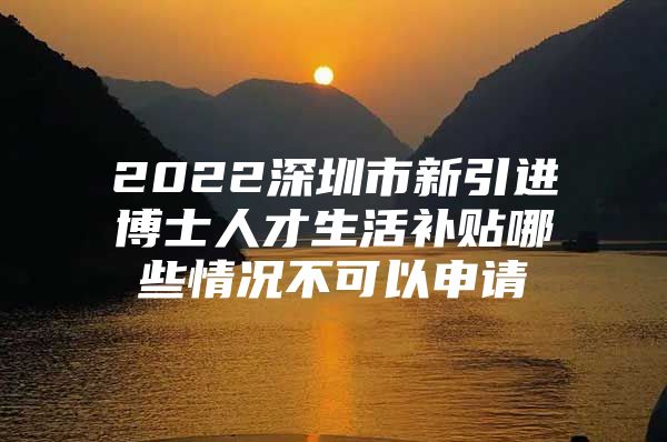 2022深圳市新引进博士人才生活补贴哪些情况不可以申请