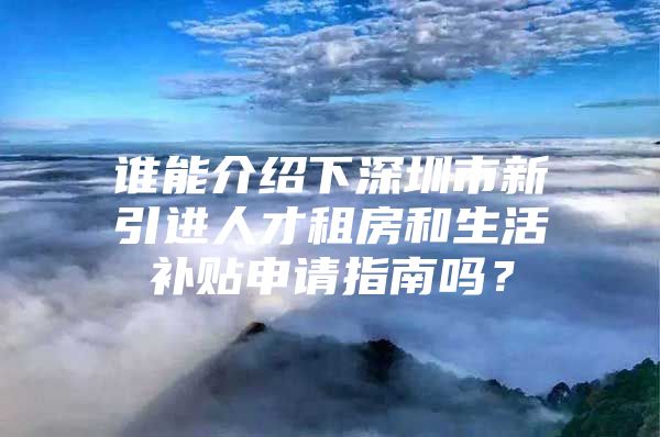 谁能介绍下深圳市新引进人才租房和生活补贴申请指南吗？