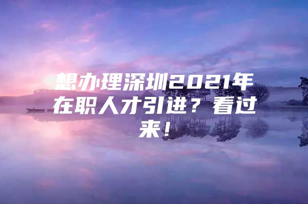 想办理深圳2021年在职人才引进？看过来！