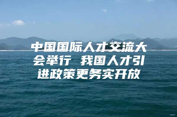 中国国际人才交流大会举行 我国人才引进政策更务实开放