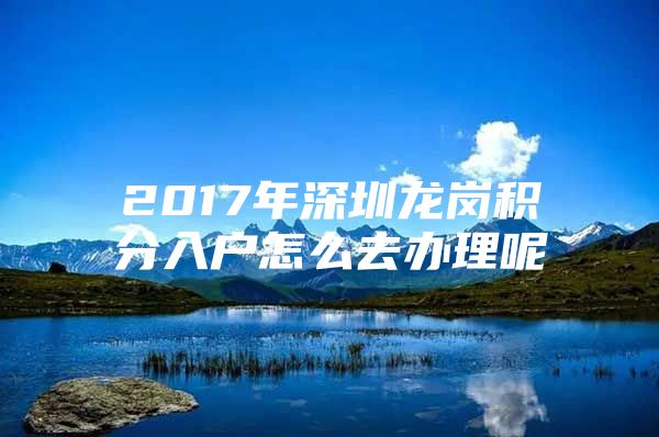 2017年深圳龙岗积分入户怎么去办理呢