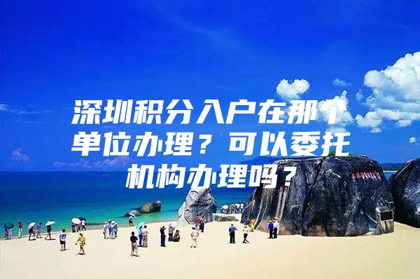 深圳积分入户在那个单位办理？可以委托机构办理吗？