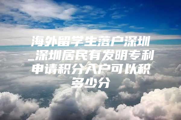 海外留学生落户深圳_深圳居民有发明专利申请积分入户可以积多少分