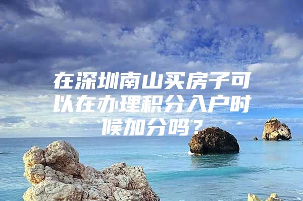 在深圳南山买房子可以在办理积分入户时候加分吗？