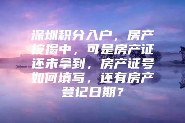 深圳积分入户，房产按揭中，可是房产证还未拿到，房产证号如何填写，还有房产登记日期？