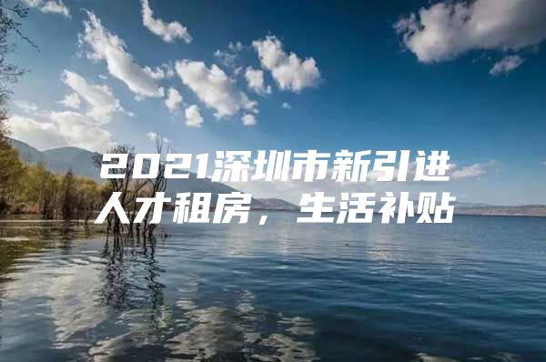 2021深圳市新引进人才租房，生活补贴