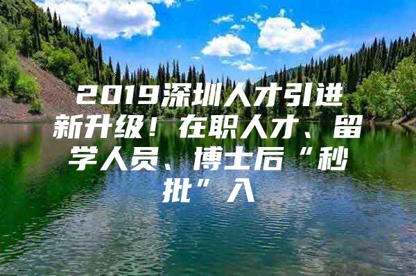 2019深圳人才引进新升级！在职人才、留学人员、博士后“秒批”入