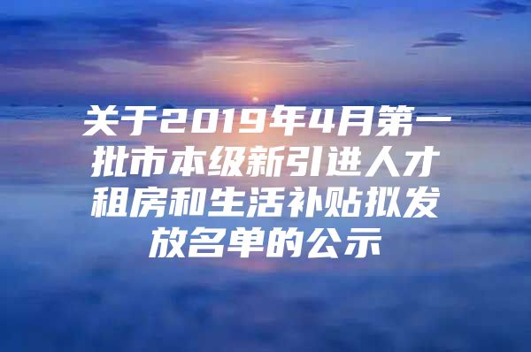 关于2019年4月第一批市本级新引进人才租房和生活补贴拟发放名单的公示