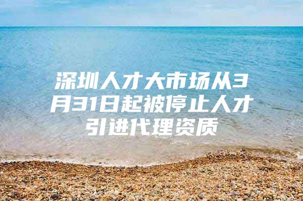 深圳人才大市场从3月31日起被停止人才引进代理资质