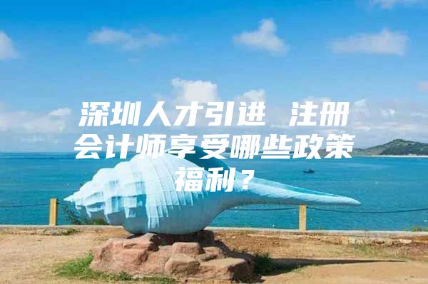 深圳人才引进 注册会计师享受哪些政策福利？