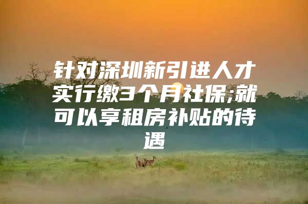 针对深圳新引进人才实行缴3个月社保;就可以享租房补贴的待遇