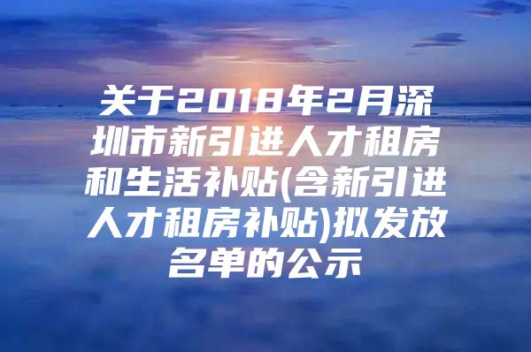 关于2018年2月深圳市新引进人才租房和生活补贴(含新引进人才租房补贴)拟发放名单的公示