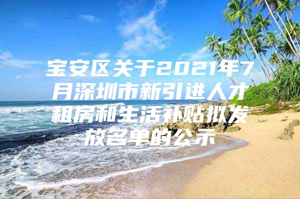 宝安区关于2021年7月深圳市新引进人才租房和生活补贴拟发放名单的公示