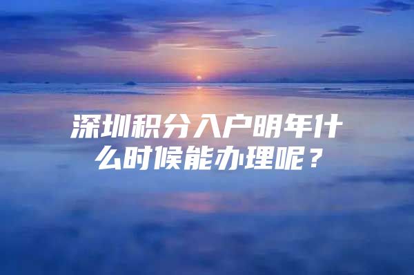 深圳积分入户明年什么时候能办理呢？