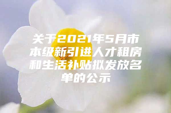 关于2021年5月市本级新引进人才租房和生活补贴拟发放名单的公示