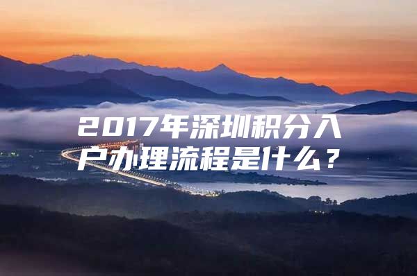 2017年深圳积分入户办理流程是什么？