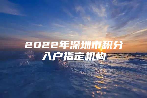 2022年深圳市积分入户指定机构