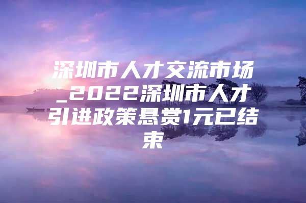 深圳市人才交流市场_2022深圳市人才引进政策悬赏1元已结束