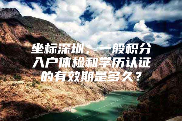 坐标深圳，一般积分入户体检和学历认证的有效期是多久？