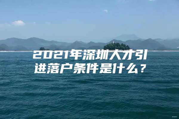 2021年深圳人才引进落户条件是什么？