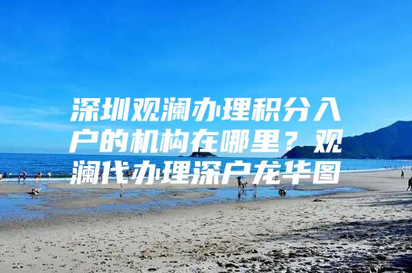 深圳观澜办理积分入户的机构在哪里？观澜代办理深户龙华图