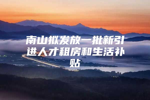 南山拟发放一批新引进人才租房和生活补贴