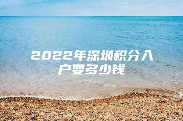 2022年深圳积分入户要多少钱