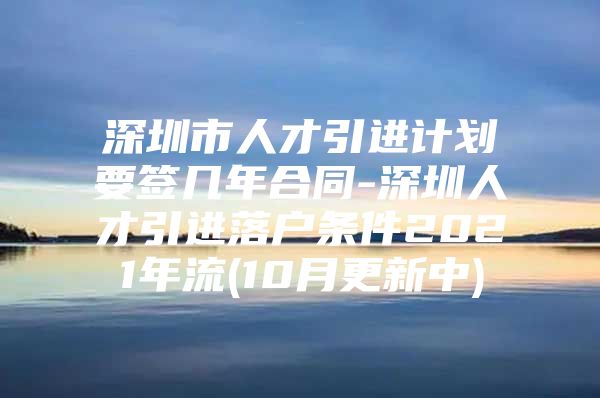 深圳市人才引进计划要签几年合同-深圳人才引进落户条件2021年流(10月更新中)