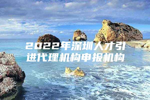 2022年深圳人才引进代理机构申报机构